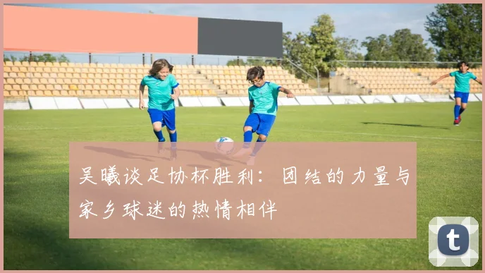 吴曦谈足协杯胜利：团结的力量与家乡球迷的热情相伴