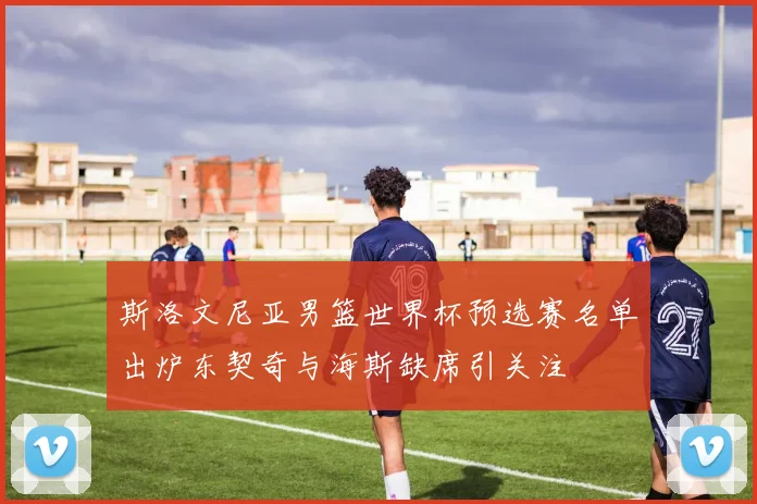 斯洛文尼亚男篮世界杯预选赛名单出炉东契奇与海斯缺席引关注