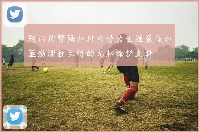 阿门称赞隔扣科内特为生涯最佳扣篮感谢杜兰特的无私掩护支持