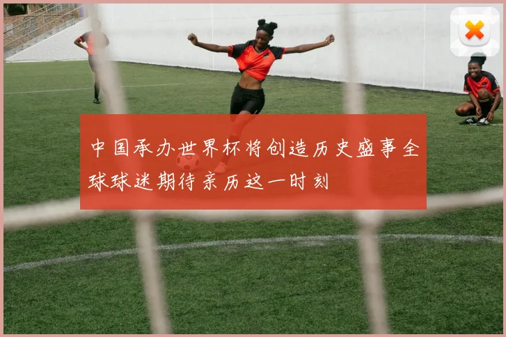 中国承办世界杯将创造历史盛事全球球迷期待亲历这一时刻