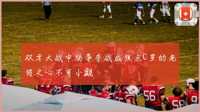 双牙大战中场争夺战成焦点C罗的老将之心不可小觑