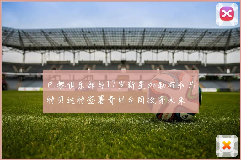 巴黎俱乐部与17岁新星加勒布和巴特贝达特签署青训合同投资未来
