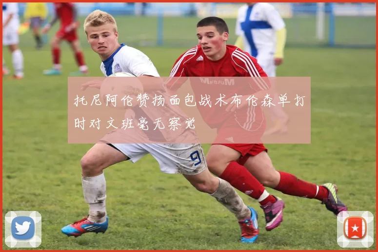 托尼阿伦赞扬面包战术布伦森单打时对文班毫无察觉