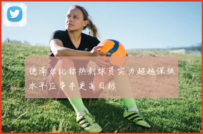 德泽尔比称热刺球员实力超越保级水平应争夺更高目标