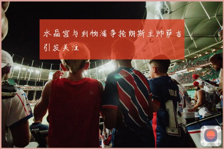 水晶宫与利物浦争抢朗斯主帅萨吉引发关注