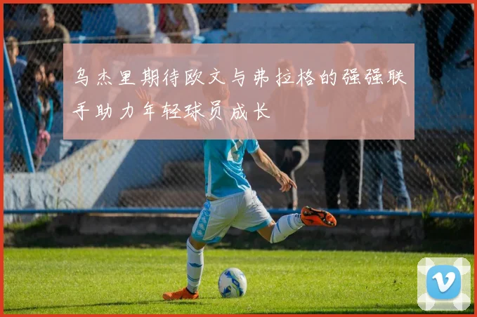 乌杰里期待欧文与弗拉格的强强联手助力年轻球员成长