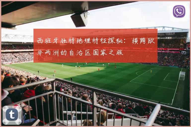 西班牙独特地理特征探秘：横跨欧非两洲的自治区国家之旅