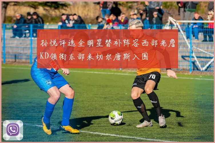 孙悦评选全明星替补阵容西部老詹KD领衔东部米切尔唐斯入围