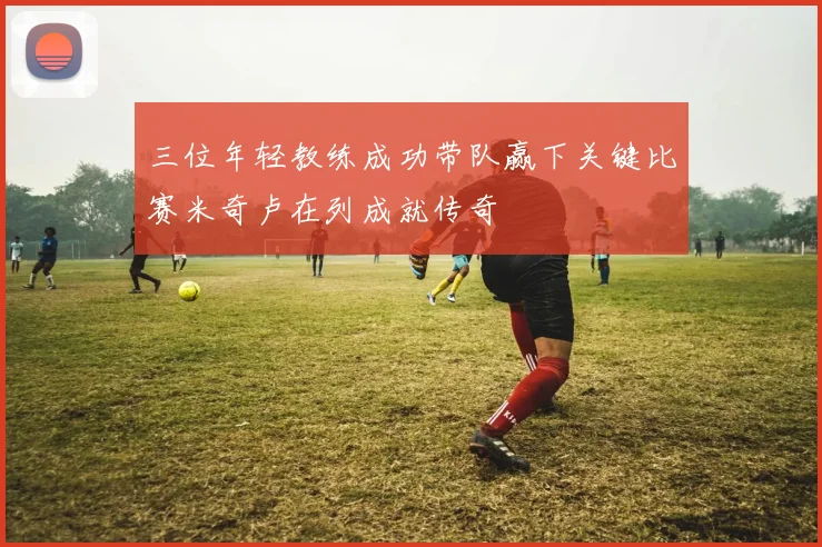 三位年轻教练成功带队赢下关键比赛米奇卢在列成就传奇