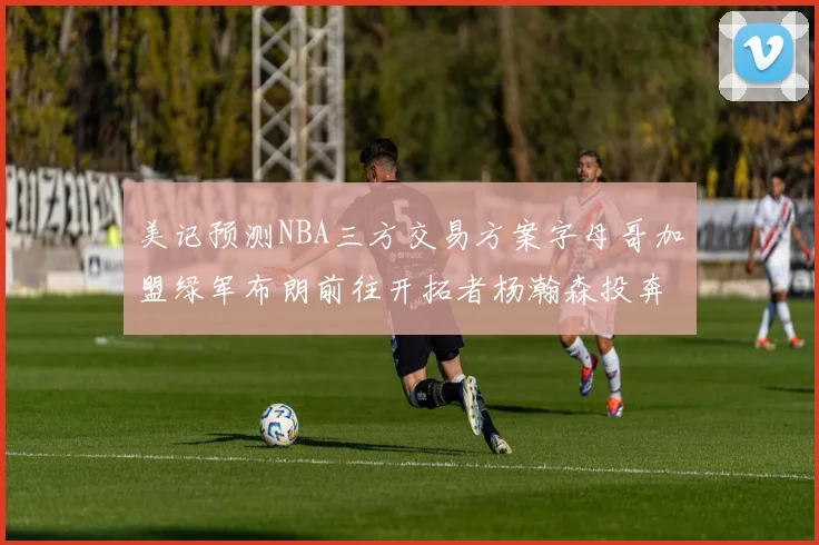 美记预测NBA三方交易方案字母哥加盟绿军布朗前往开拓者杨瀚森投奔雄鹿