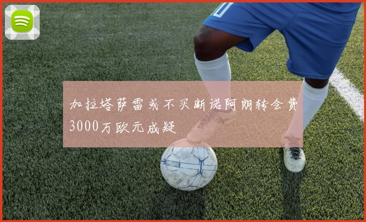 加拉塔萨雷或不买断诺阿朗转会费3000万欧元成疑