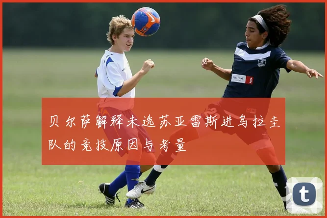 贝尔萨解释未选苏亚雷斯进乌拉圭队的竞技原因与考量